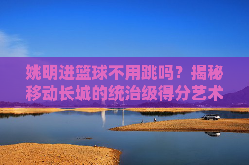 姚明进篮球不用跳吗？揭秘移动长城的统治级得分艺术