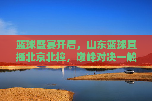 篮球盛宴开启，山东篮球直播北京北控，巅峰对决一触即发