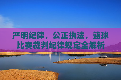 严明纪律，公正执法，篮球比赛裁判纪律规定全解析