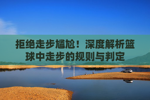 拒绝走步尴尬！深度解析篮球中走步的规则与判定