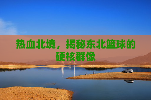 热血北境，揭秘东北篮球的硬核群像