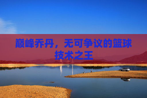 巅峰乔丹，无可争议的篮球技术之王