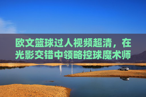 欧文篮球过人视频超清，在光影交错中领略控球魔术师的梦幻脚步