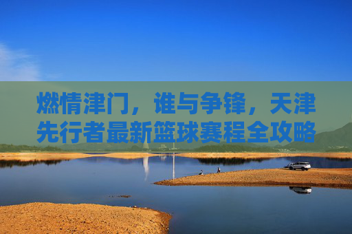 燃情津门，谁与争锋，天津先行者最新篮球赛程全攻略与赛季展望