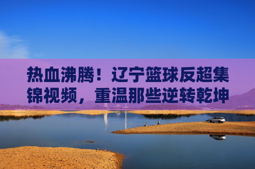 热血沸腾！辽宁篮球反超集锦视频，重温那些逆转乾坤的巅峰时刻
