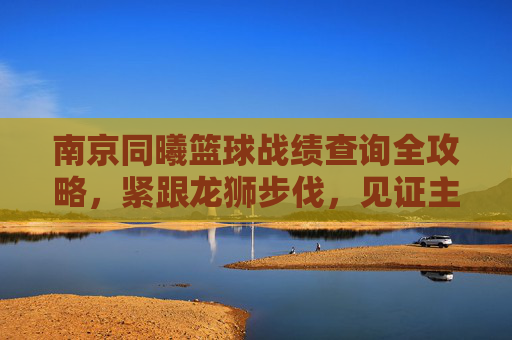南京同曦篮球战绩查询全攻略，紧跟龙狮步伐，见证主场荣耀