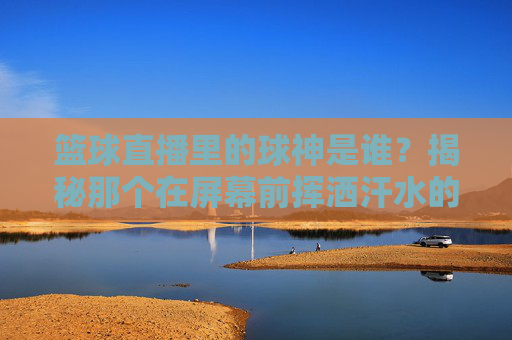 篮球直播里的球神是谁？揭秘那个在屏幕前挥洒汗水的男人