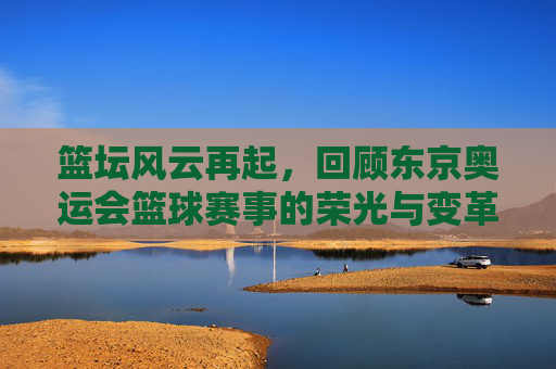 篮坛风云再起，回顾东京奥运会篮球赛事的荣光与变革