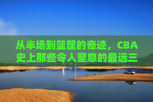 从半场到篮筐的奇迹，CBA史上那些令人窒息的最远三分球
