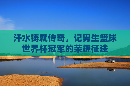汗水铸就传奇，记男生篮球世界杯冠军的荣耀征途