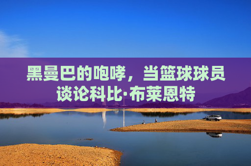 黑曼巴的咆哮，当篮球球员谈论科比·布莱恩特