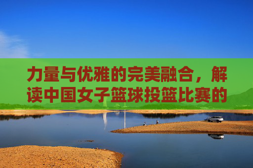 力量与优雅的完美融合，解读中国女子篮球投篮比赛的独特魅力