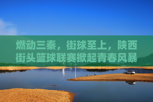 燃动三秦，街球至上，陕西街头篮球联赛掀起青春风暴