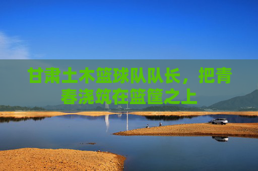 甘肃土木篮球队队长，把青春浇筑在篮筐之上