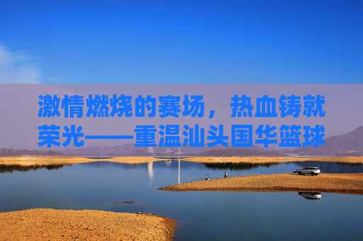 激情燃烧的赛场，热血铸就荣光——重温汕头国华篮球联赛视频精彩瞬间