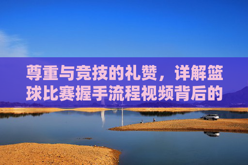 尊重与竞技的礼赞，详解篮球比赛握手流程视频背后的体育精神