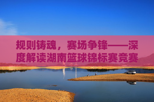 规则铸魂，赛场争锋——深度解读湖南篮球锦标赛竞赛规则