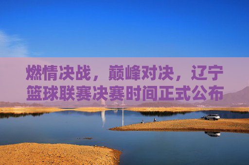 燃情决战，巅峰对决，辽宁篮球联赛决赛时间正式公布