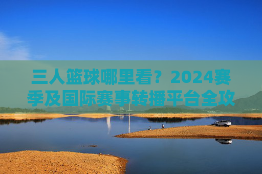 三人篮球哪里看？2024赛季及国际赛事转播平台全攻略