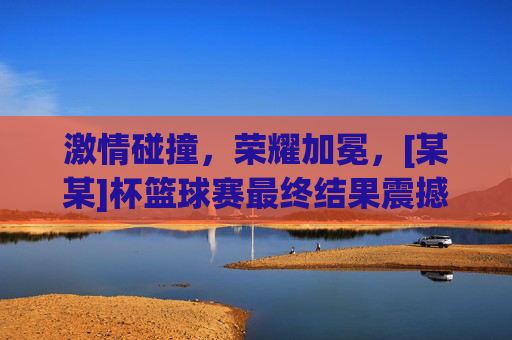 激情碰撞，荣耀加冕，[某某]杯篮球赛最终结果震撼出炉