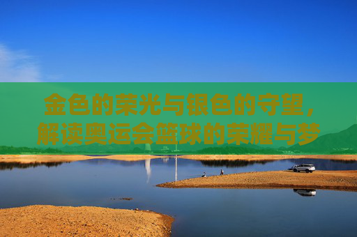 金色的荣光与银色的守望，解读奥运会篮球的荣耀与梦想