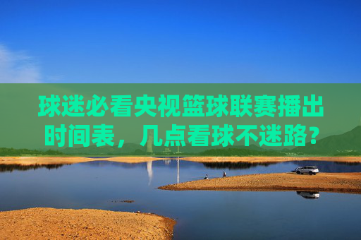 球迷必看央视篮球联赛播出时间表，几点看球不迷路？