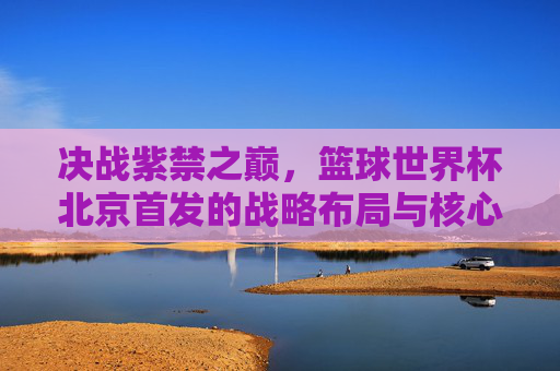 决战紫禁之巅，篮球世界杯北京首发的战略布局与核心看点