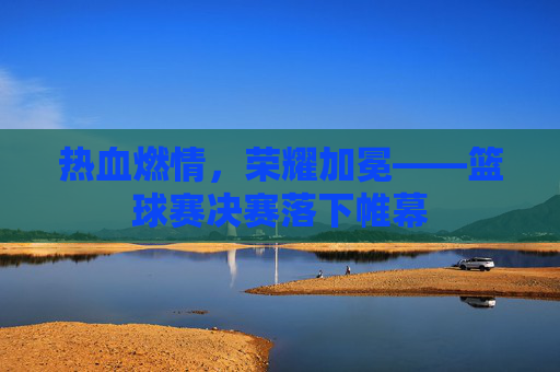 热血燃情，荣耀加冕——篮球赛决赛落下帷幕
