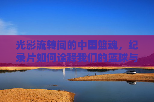 光影流转间的中国篮魂，纪录片如何诠释我们的篮球与时代