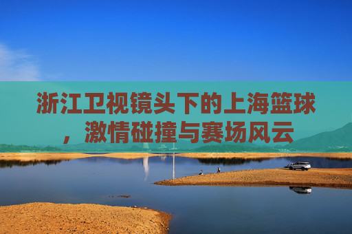 浙江卫视镜头下的上海篮球，激情碰撞与赛场风云