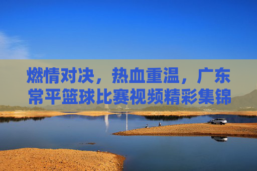 燃情对决，热血重温，广东常平篮球比赛视频精彩集锦回顾