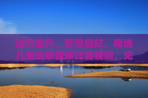 活力全开，梦想启航，精选儿童动感篮球比赛视频，见证小小球星的诞生