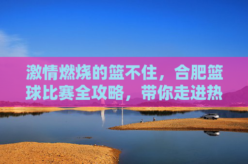 激情燃烧的篮不住，合肥篮球比赛全攻略，带你走进热血主场