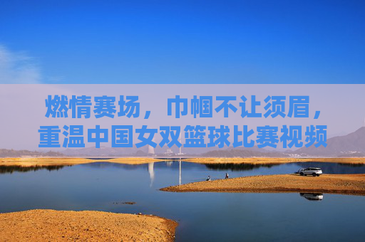 燃情赛场，巾帼不让须眉，重温中国女双篮球比赛视频
