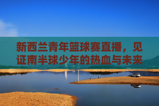 新西兰青年篮球赛直播，见证南半球少年的热血与未来