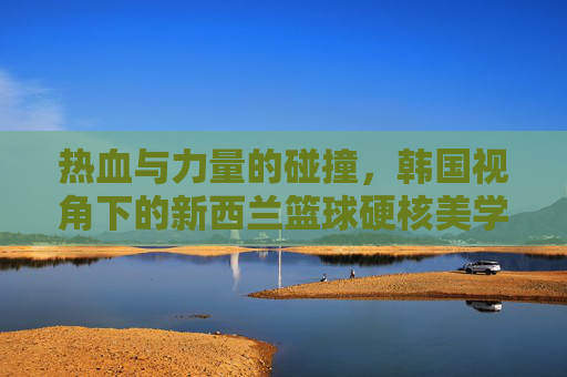 热血与力量的碰撞，韩国视角下的新西兰篮球硬核美学