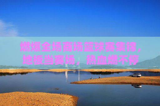 燃爆全场商场篮球赛集锦，地板当赛场，热血燃不停