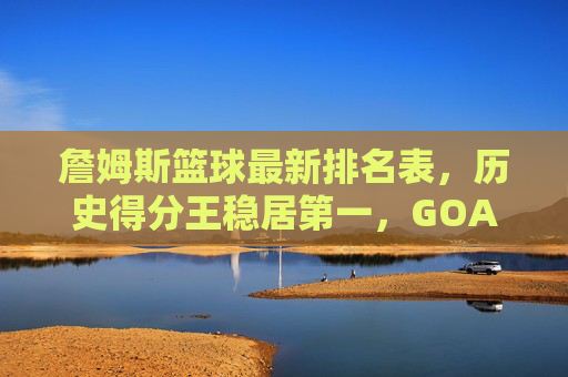 詹姆斯篮球最新排名表，历史得分王稳居第一，GOAT之争进入新篇章