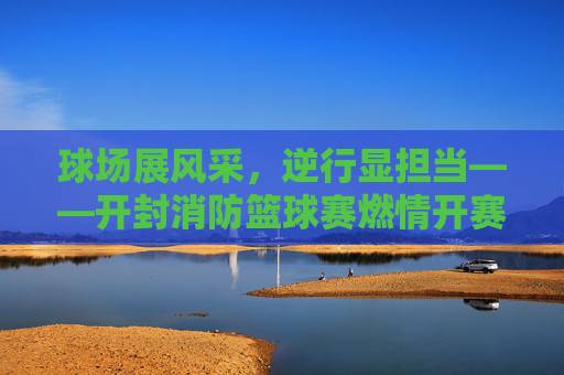 球场展风采，逆行显担当——开封消防篮球赛燃情开赛