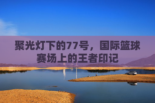 聚光灯下的77号，国际篮球赛场上的王者印记