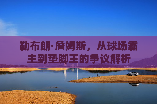 勒布朗·詹姆斯，从球场霸主到垫脚王的争议解析