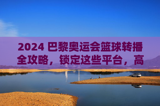 2024 巴黎奥运会篮球转播全攻略，锁定这些平台，高清直播不迷路！