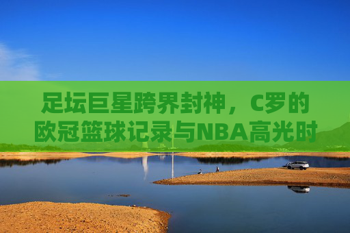 足坛巨星跨界封神，C罗的欧冠篮球记录与NBA高光时刻