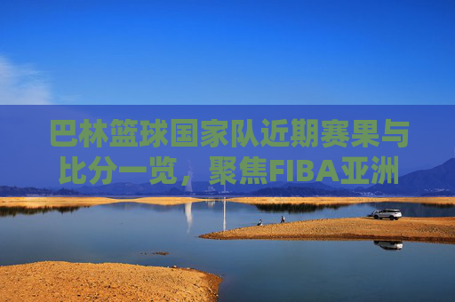 巴林篮球国家队近期赛果与比分一览，聚焦FIBA亚洲杯预选赛