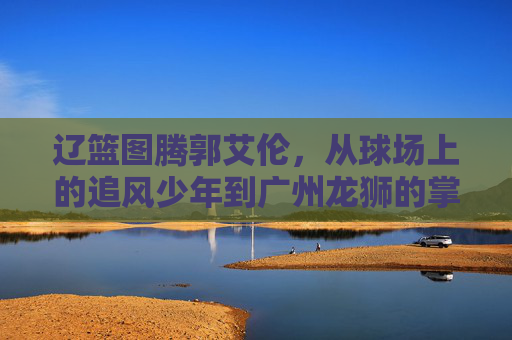 辽篮图腾郭艾伦，从球场上的追风少年到广州龙狮的掌舵人