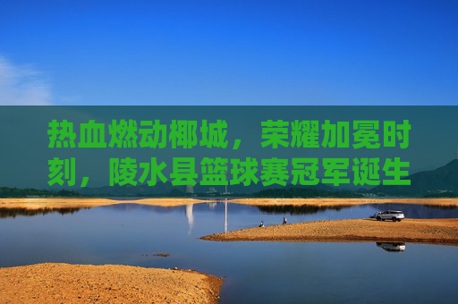 热血燃动椰城，荣耀加冕时刻，陵水县篮球赛冠军诞生
