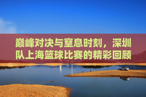 巅峰对决与窒息时刻，深圳队上海篮球比赛的精彩回顾