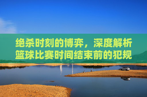 绝杀时刻的博弈，深度解析篮球比赛时间结束前的犯规战术