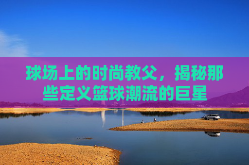 球场上的时尚教父，揭秘那些定义篮球潮流的巨星