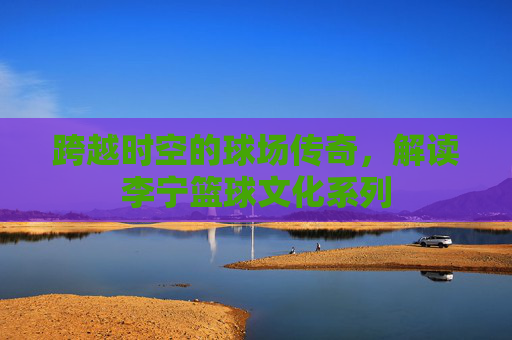 跨越时空的球场传奇，解读李宁篮球文化系列